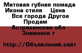 Матовая губная помада “Икона стиля“ › Цена ­ 499 - Все города Другое » Продам   . Астраханская обл.,Знаменск г.